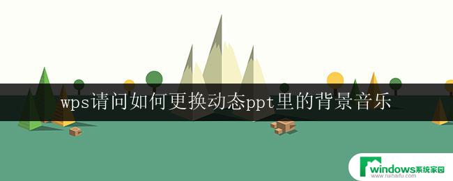 wps请问如何更换动态ppt里的背景音乐 wps动态ppt如何更换背景音乐