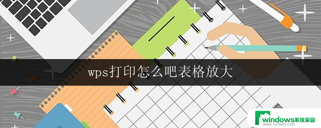 wps打印怎么吧表格放大 wps表格打印放大怎么办