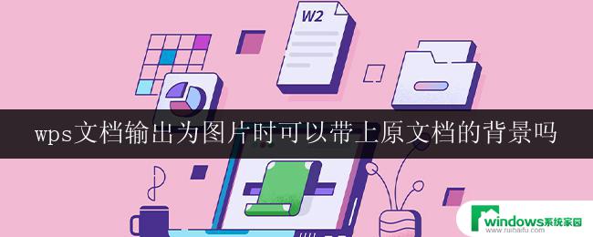 wps文档输出为图片时可以带上原文档的背景吗 如何在wps文档输出图片时保留原文档背景